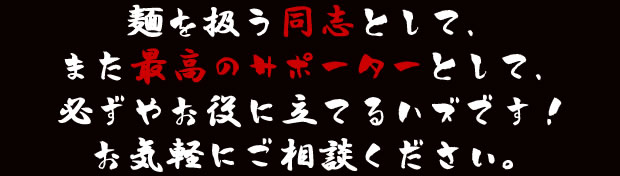麺を扱う同志として、また最高のサポーターとして、必ずやお役に立てるハズです!お気軽にご相談ください。